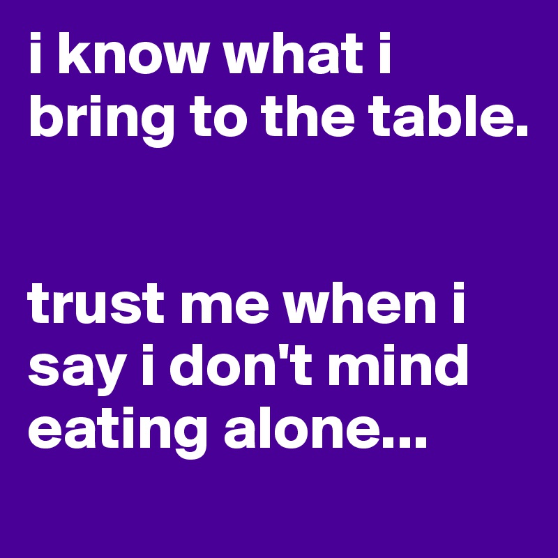i know what i bring to the table.


trust me when i say i don't mind eating alone...