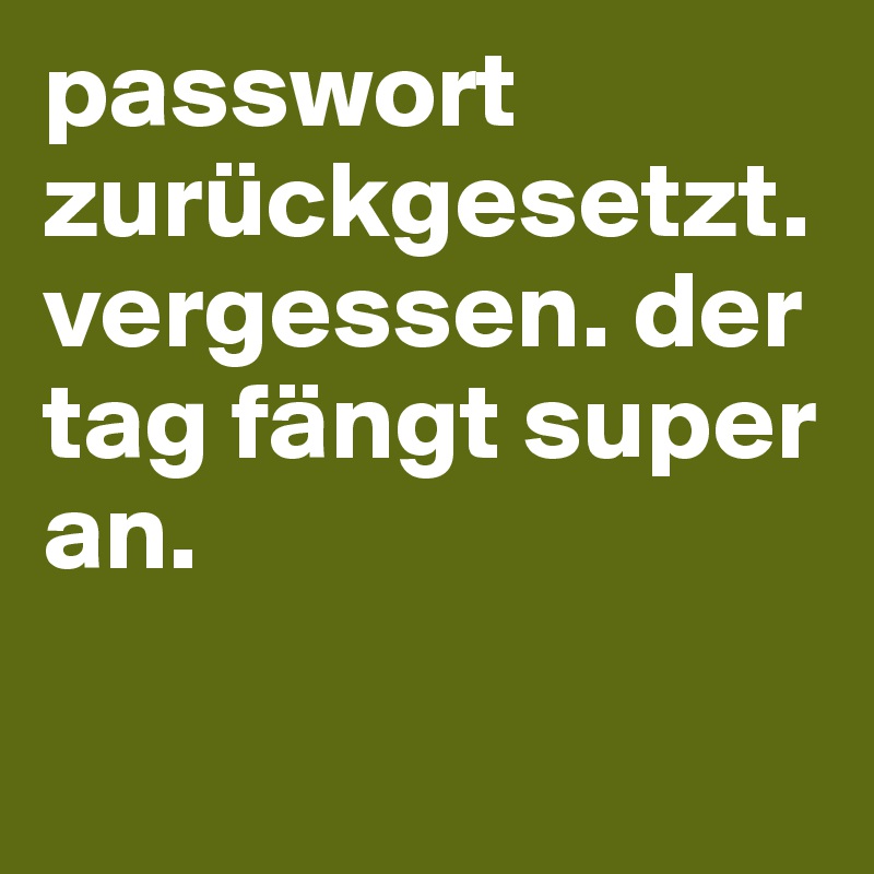 passwort zurückgesetzt. vergessen. der tag fängt super an.                                

