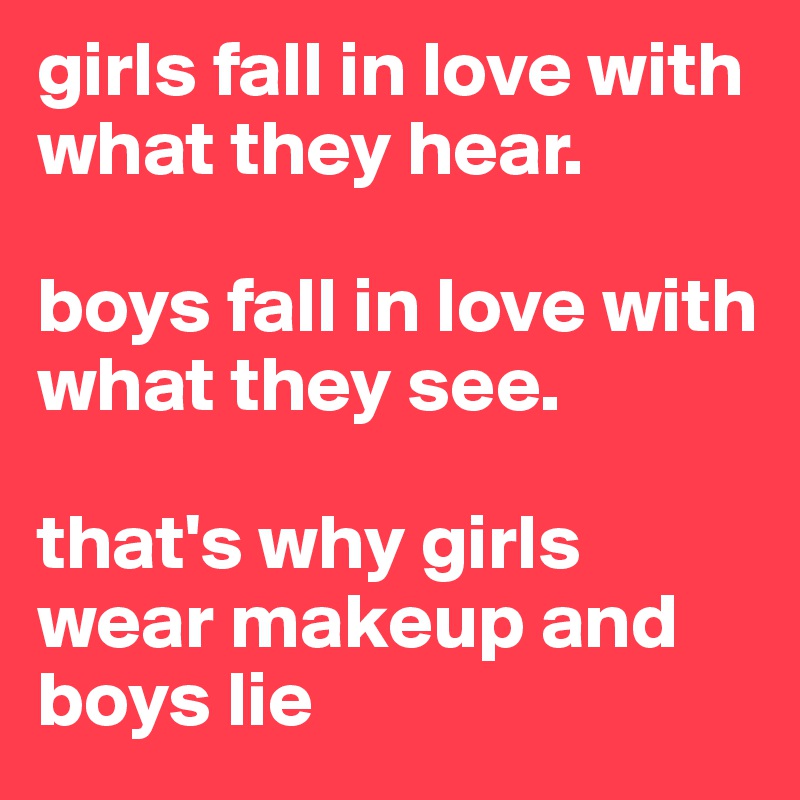 girls fall in love with what they hear.

boys fall in love with what they see.

that's why girls wear makeup and boys lie