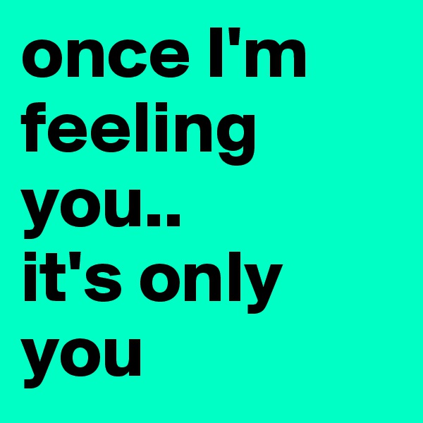 once I'm feeling you.. 
it's only you