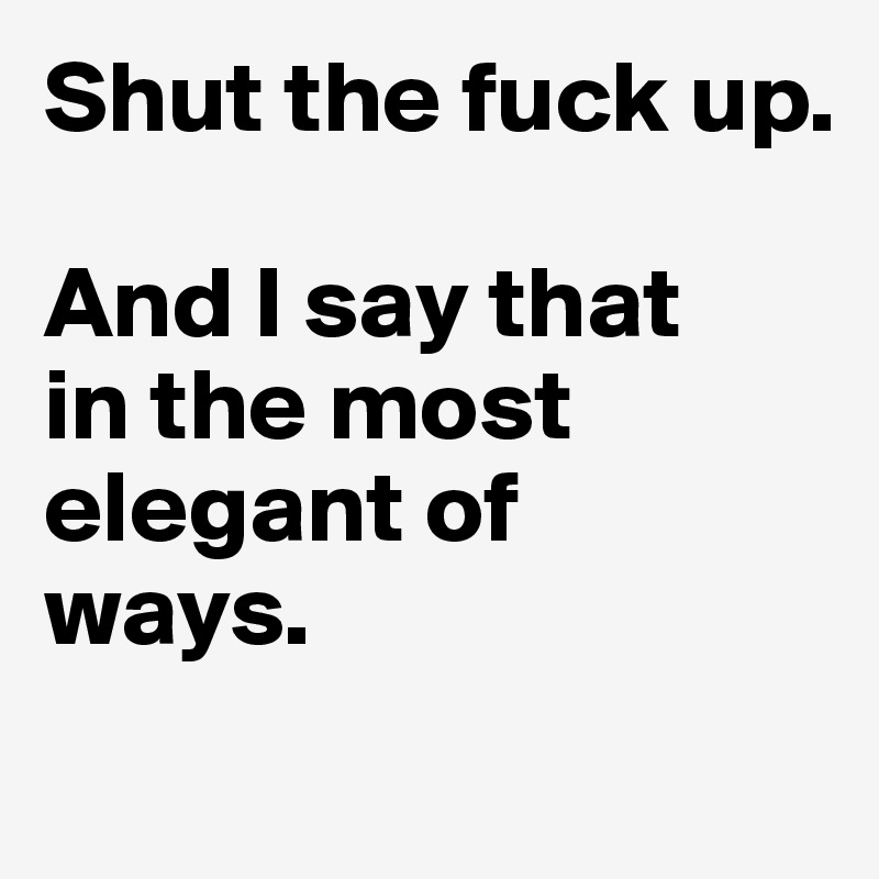 Shut the fuck up. 

And I say that 
in the most elegant of 
ways. 
