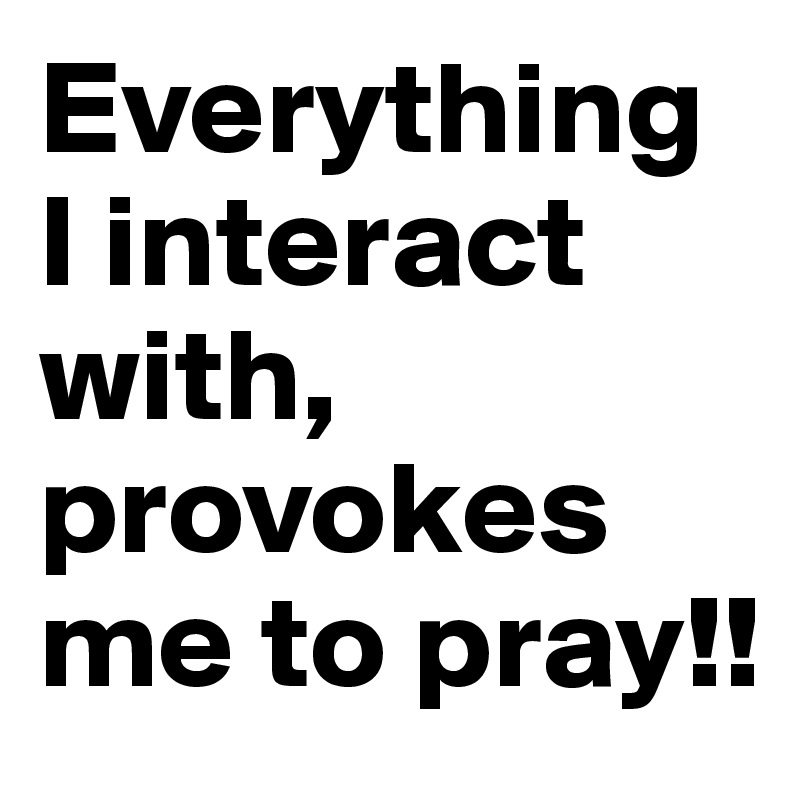 Everything I interact with, provokes me to pray!!