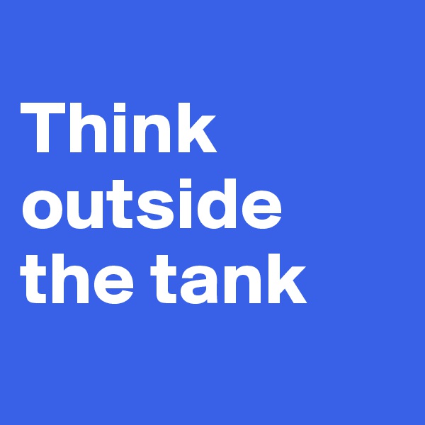 
Think outside the tank
