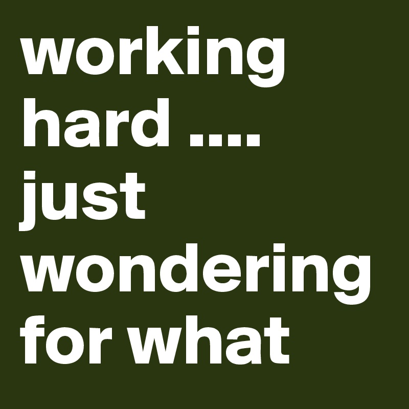 working hard .... just wondering for what 