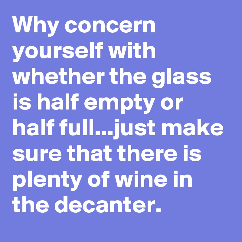 Why concern yourself with whether the glass is half empty or half full...just make sure that there is plenty of wine in the decanter.