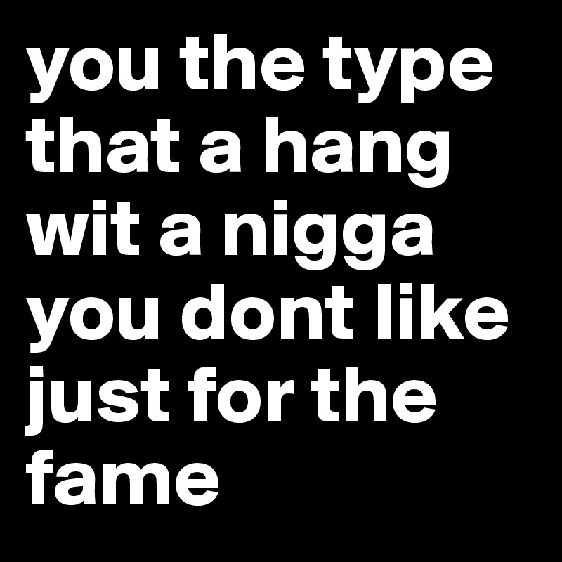 you the type that a hang wit a nigga you dont like just for the fame