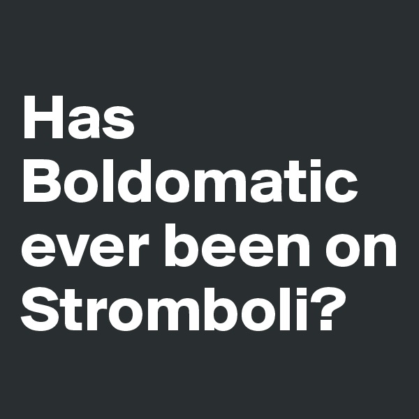 
Has  Boldomatic ever been on Stromboli?