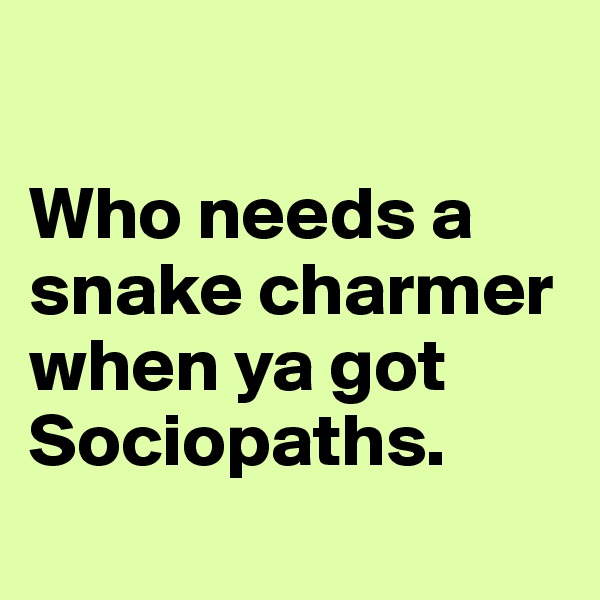 

Who needs a snake charmer when ya got Sociopaths.
