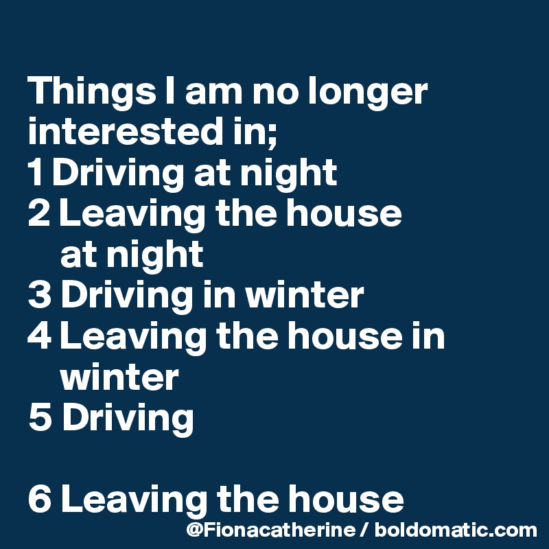 
Things I am no longer
interested in;
1 Driving at night
2 Leaving the house
    at night
3 Driving in winter
4 Leaving the house in 
    winter
5 Driving

6 Leaving the house