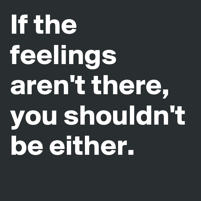 If the feelings aren't there, you shouldn't be either.