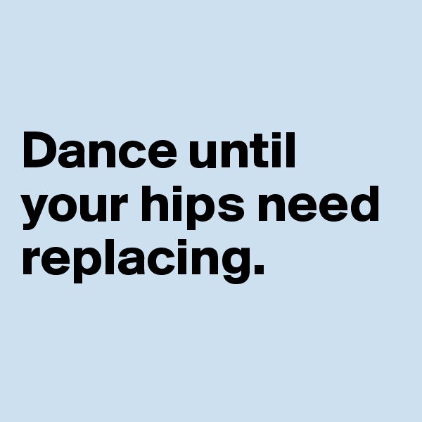 

Dance until your hips need replacing. 

