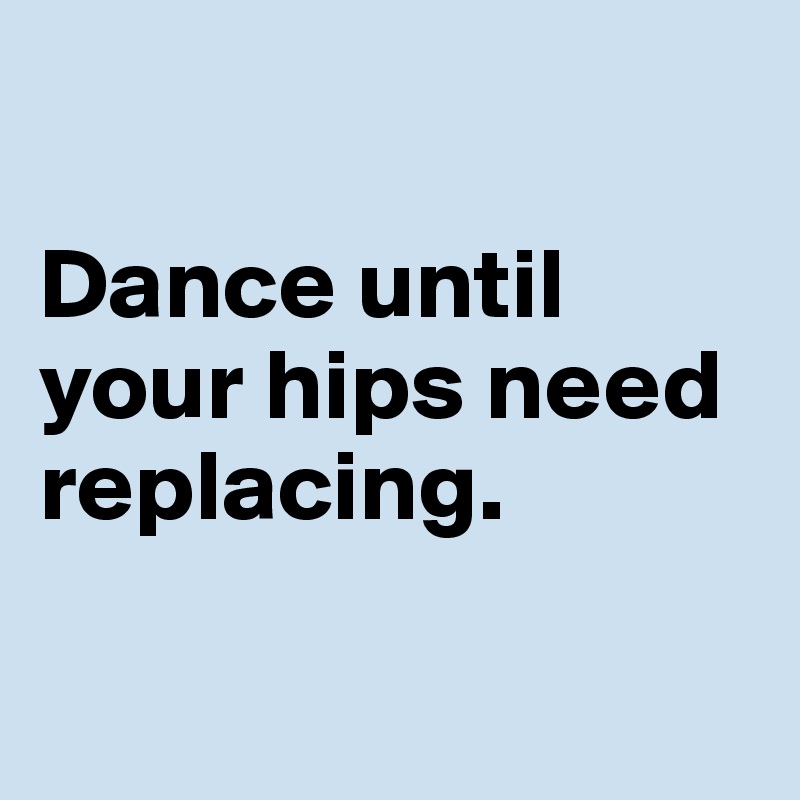 

Dance until your hips need replacing. 

