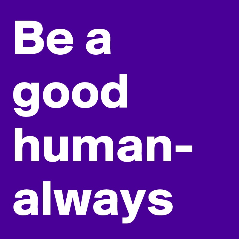 Be a good human- always