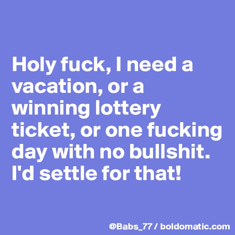 

Holy fuck, I need a vacation, or a winning lottery ticket, or one fucking day with no bullshit. I'd settle for that!
