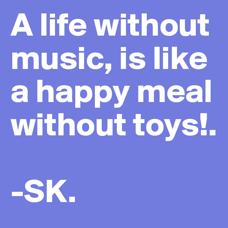 A life without music, is like a happy meal without toys!.

-SK. 
