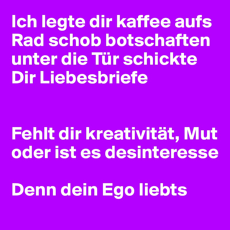 Ich legte dir kaffee aufs Rad schob botschaften unter die Tür schickte Dir Liebesbriefe


Fehlt dir kreativität, Mut oder ist es desinteresse

Denn dein Ego liebts