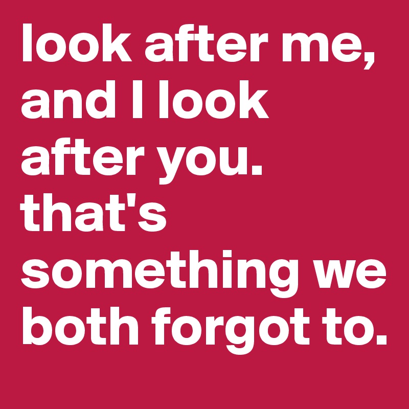 look after me, and I look after you. that's something we both forgot to. 