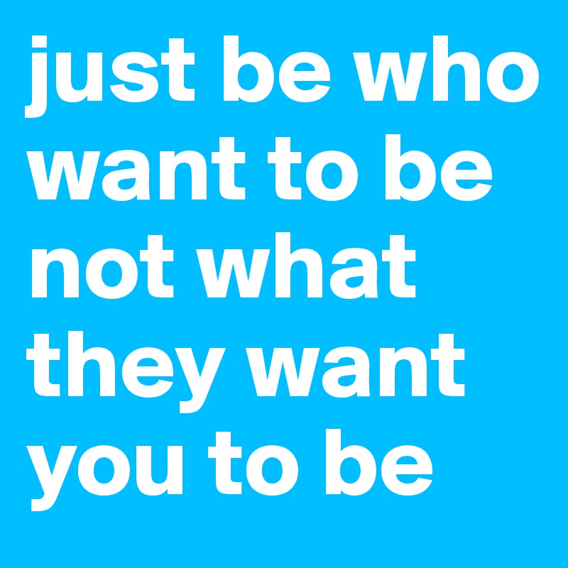 just be who want to be not what they want you to be 