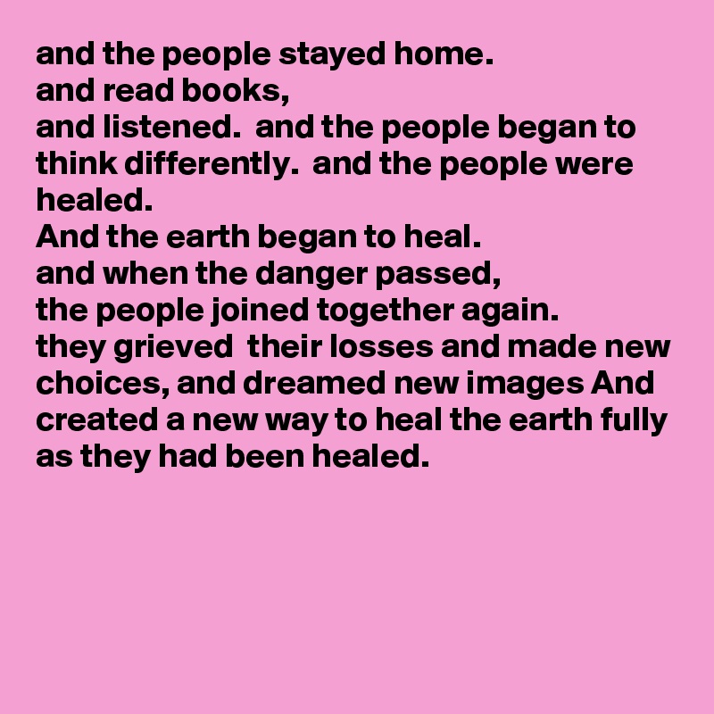 and the people stayed home.
and read books, 
and listened.  and the people began to think differently.  and the people were healed.
And the earth began to heal.
and when the danger passed,
the people joined together again.
they grieved  their losses and made new choices, and dreamed new images And created a new way to heal the earth fully as they had been healed.




