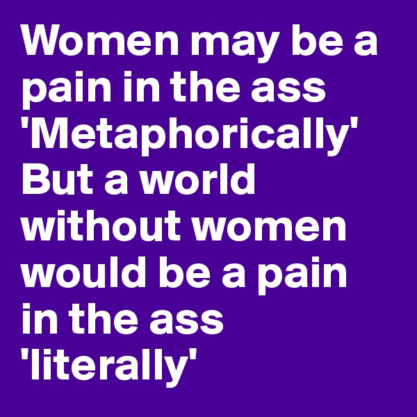 Women may be a pain in the ass 'Metaphorically'
But a world without women would be a pain in the ass 'literally'