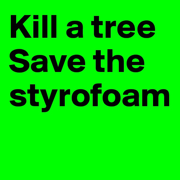 Kill a tree Save the styrofoam
