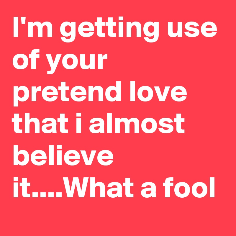 I'm getting use of your pretend love that i almost believe it....What a fool