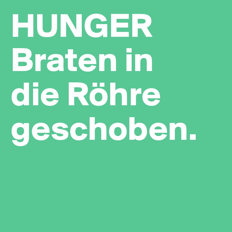 HUNGER
Braten in 
die Röhre geschoben.  

