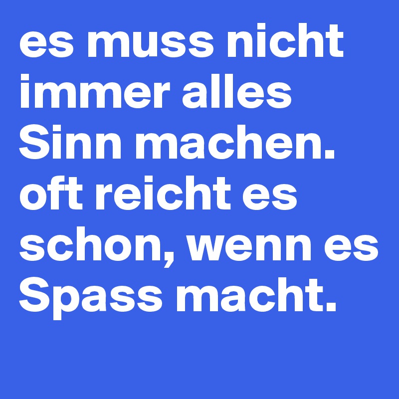 es muss nicht immer alles Sinn machen. oft reicht es schon, wenn es Spass macht.