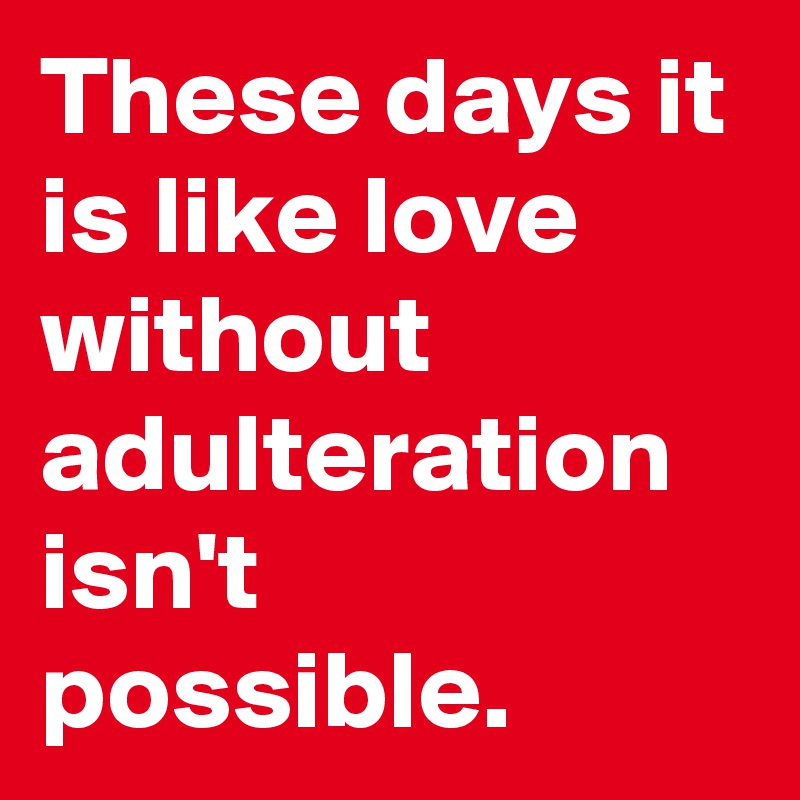 These days it is like love without adulteration isn't possible.