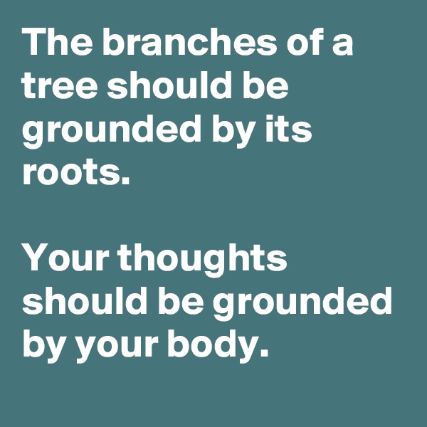 The branches of a tree should be grounded by its roots. 

Your thoughts should be grounded by your body.