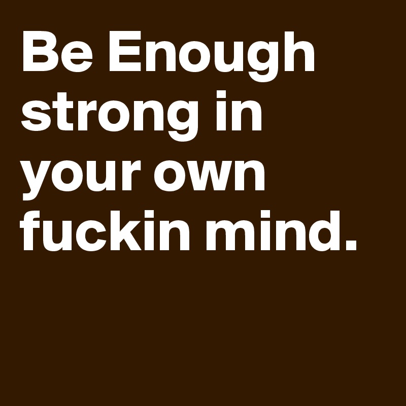 Be Enough strong in your own fuckin mind.

