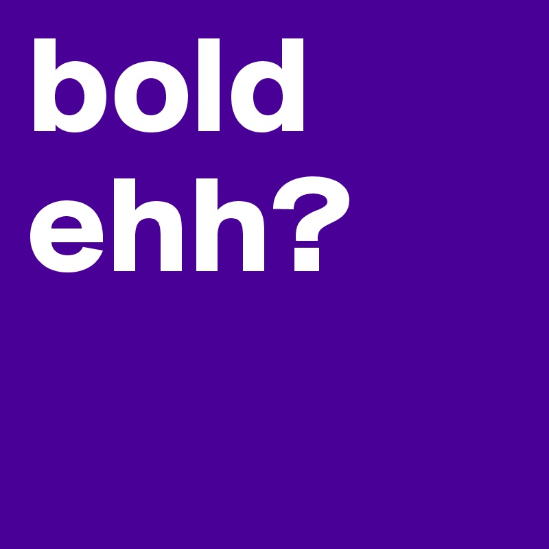 bold ehh?