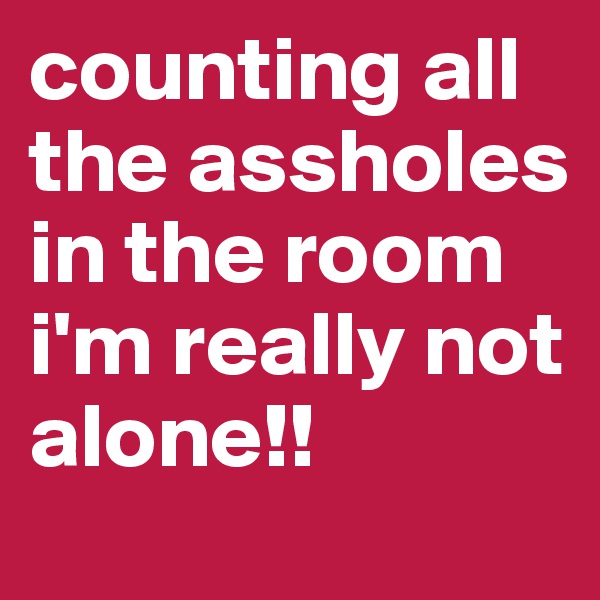 counting all the assholes in the room i'm really not alone!!