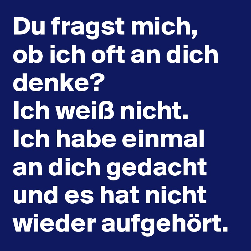 Du fragst mich, ob ich oft an dich denke? 
Ich weiß nicht. 
Ich habe einmal an dich gedacht und es hat nicht wieder aufgehört.