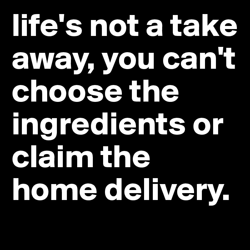 life's not a take away, you can't choose the ingredients or claim the home delivery.