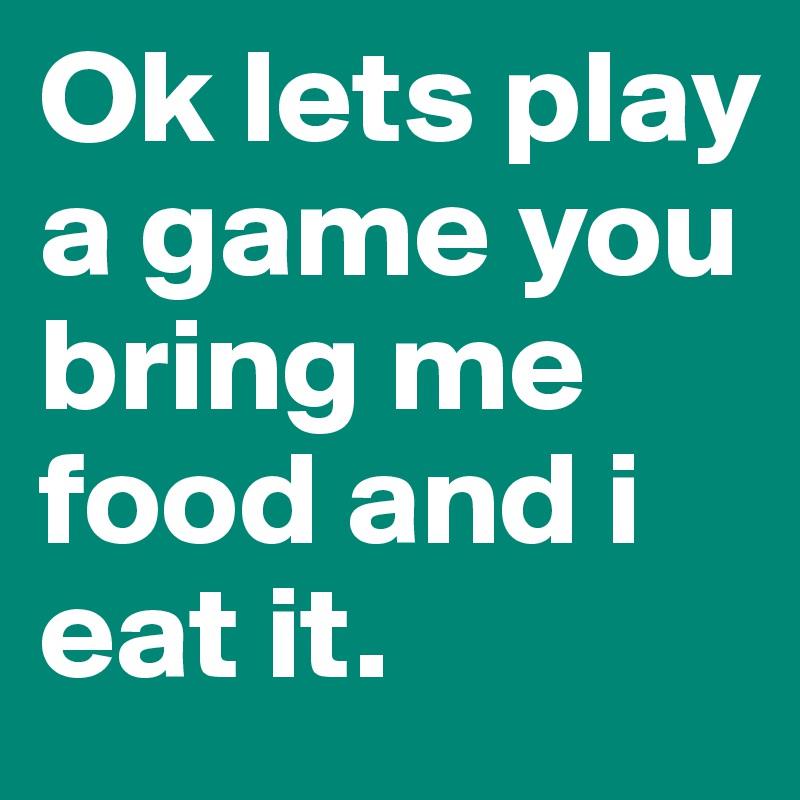 Ok lets play a game you bring me food and i eat it.