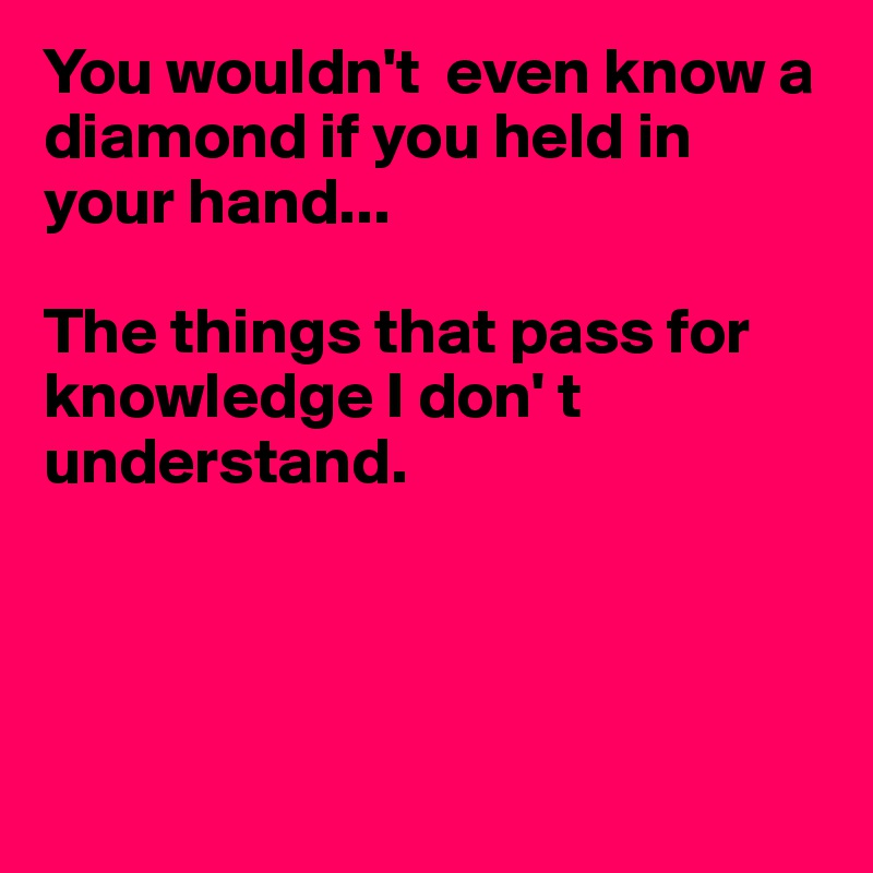 You wouldn't  even know a diamond if you held in your hand...

The things that pass for knowledge I don' t 
understand.





