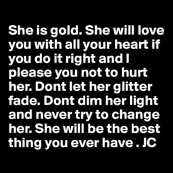 
She is gold. She will love you with all your heart if you do it right and I please you not to hurt her. Dont let her glitter fade. Dont dim her light and never try to change her. She will be the best thing you ever have . JC