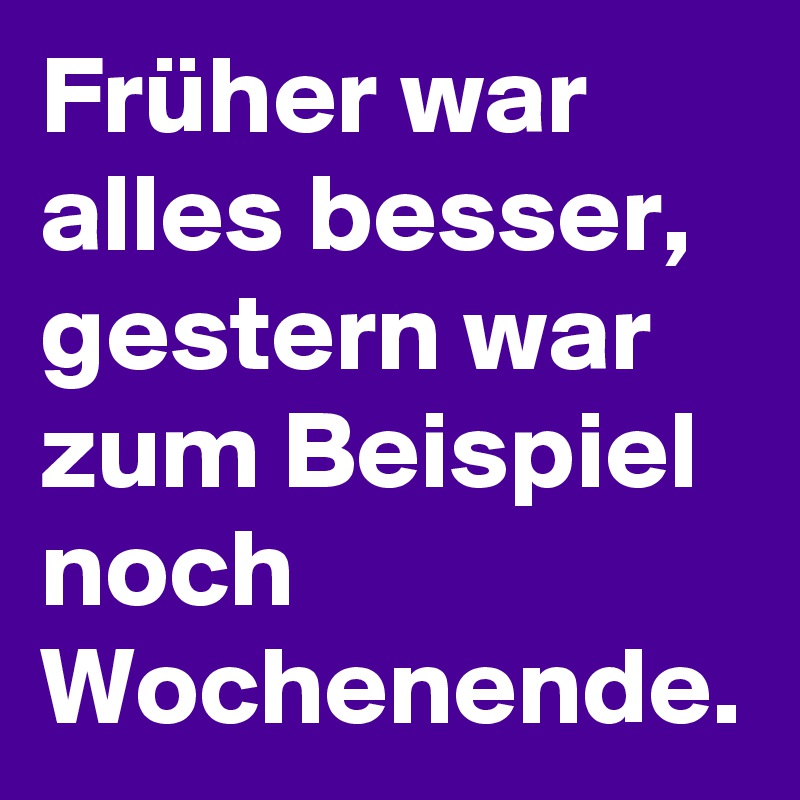 Früher war alles besser, gestern war zum Beispiel noch Wochenende. 