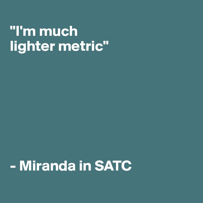 
"I'm much 
lighter metric"







- Miranda in SATC
