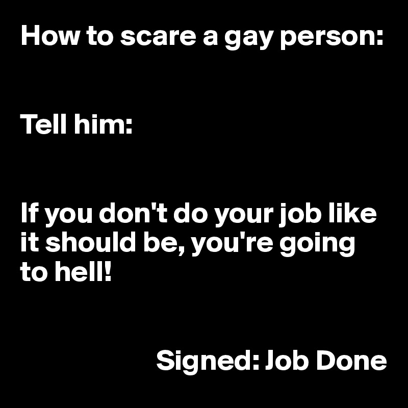 How to scare a gay person:


Tell him:


If you don't do your job like it should be, you're going to hell!


                       Signed: Job Done