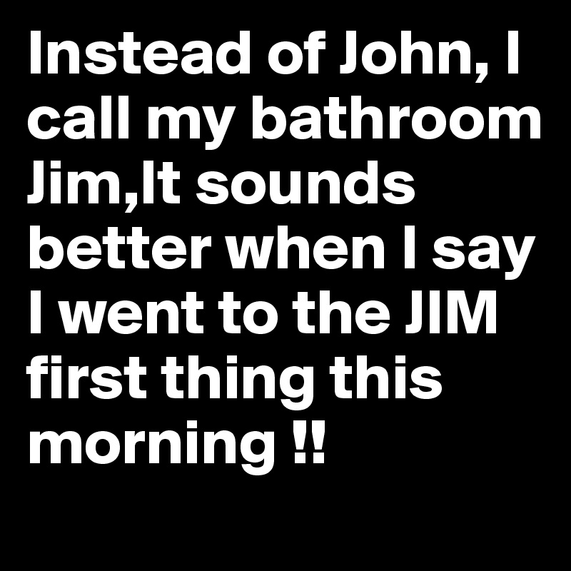 Instead of John, I call my bathroom Jim,It sounds better when I say I went to the JIM first thing this morning !!