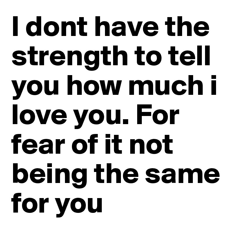 I dont have the strength to tell you how much i love you. For fear of it not being the same for you 