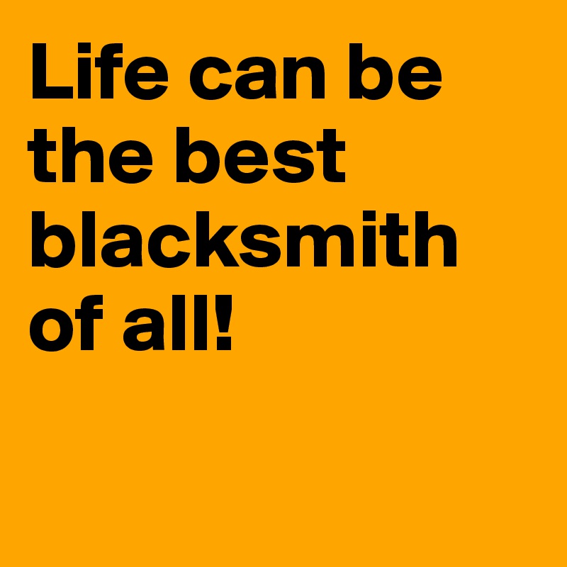 Life can be the best blacksmith of all!


