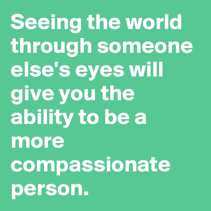 Seeing the world through someone else's eyes will give you the ability to be a more compassionate person.
