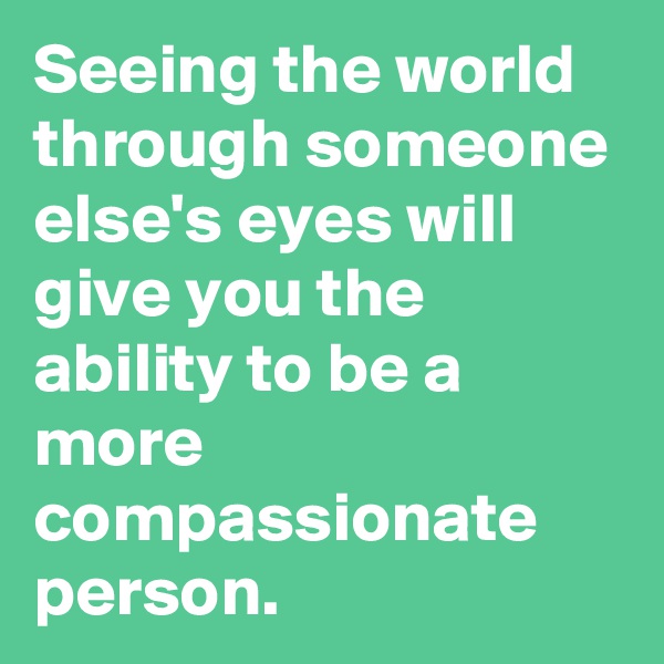 Seeing the world through someone else's eyes will give you the ability to be a more compassionate person.