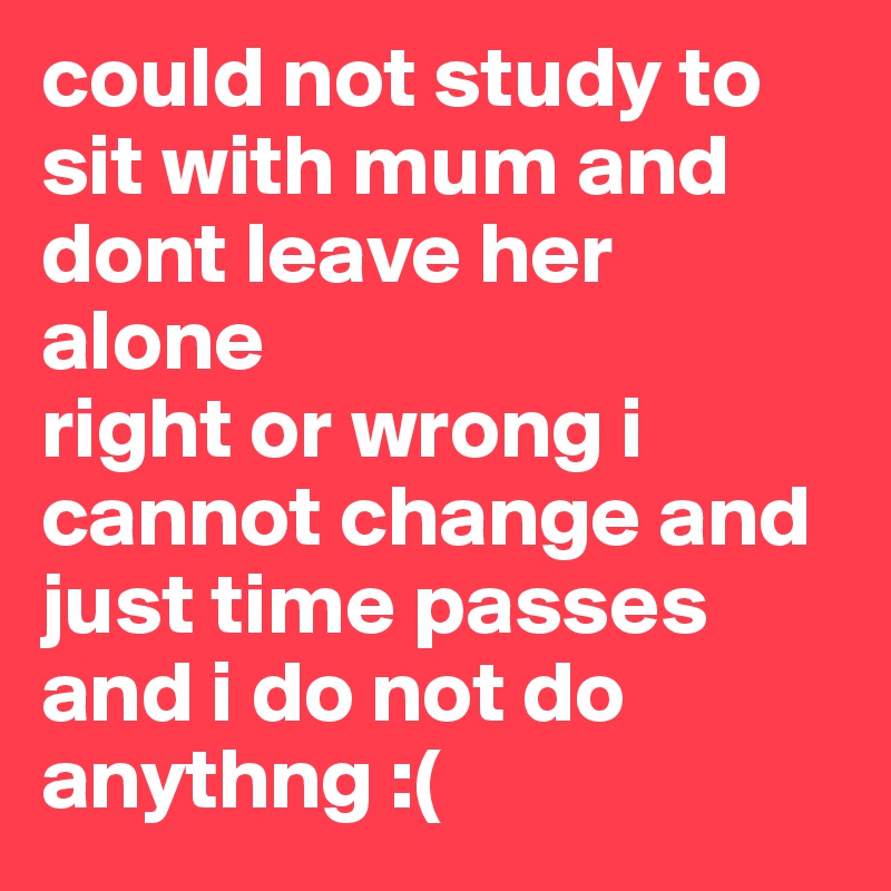 could not study to sit with mum and dont leave her alone
right or wrong i cannot change and just time passes and i do not do anythng :(
