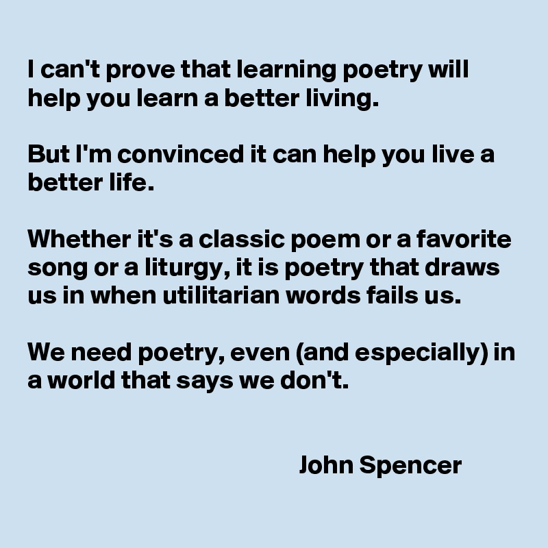 
I can't prove that learning poetry will help you learn a better living. 

But I'm convinced it can help you live a better life. 

Whether it's a classic poem or a favorite song or a liturgy, it is poetry that draws us in when utilitarian words fails us. 

We need poetry, even (and especially) in a world that says we don't.

 
                                                   John Spencer