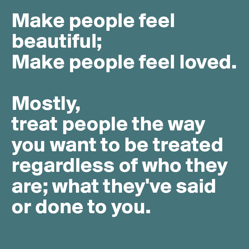 Make people feel beautiful;
Make people feel loved.

Mostly,
treat people the way you want to be treated regardless of who they are; what they've said or done to you.