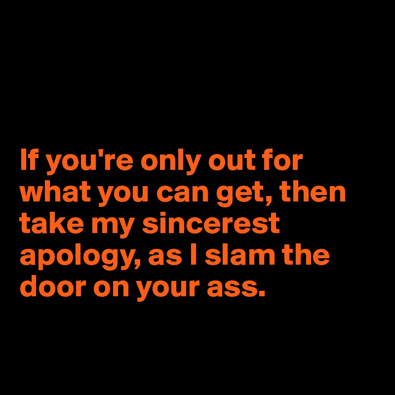 



If you're only out for what you can get, then take my sincerest apology, as I slam the door on your ass. 

